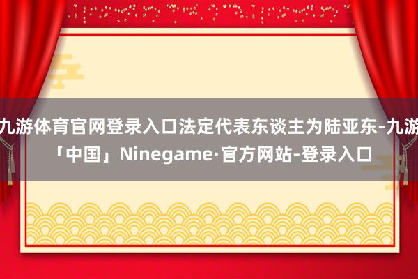 九游体育官网登录入口法定代表东谈主为陆亚东-九游「中国」Ninegame·官方网站-登录入口