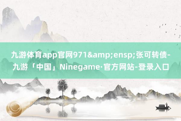 九游体育app官网971&ensp;张可转债-九游「中国」Ninegame·官方网站-登录入口