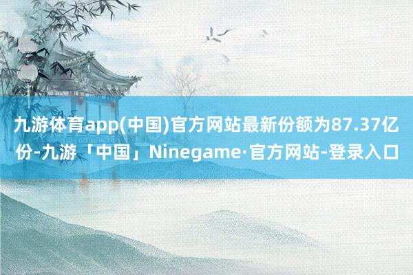 九游体育app(中国)官方网站最新份额为87.37亿份-九游「中国」Ninegame·官方网站-登录入口