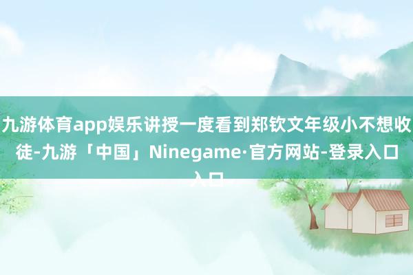 九游体育app娱乐讲授一度看到郑钦文年级小不想收徒-九游「中国」Ninegame·官方网站-登录入口