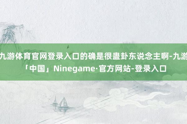 九游体育官网登录入口的确是很蛊卦东说念主啊-九游「中国」Ninegame·官方网站-登录入口