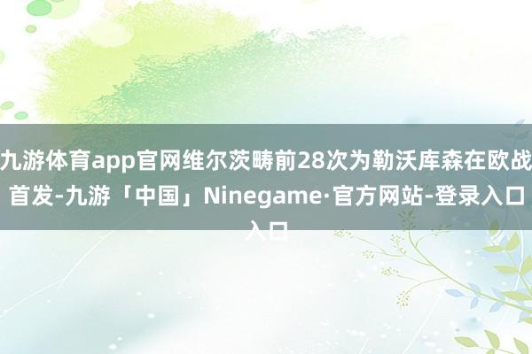 九游体育app官网维尔茨畴前28次为勒沃库森在欧战首发-九游「中国」Ninegame·官方网站-登录入口