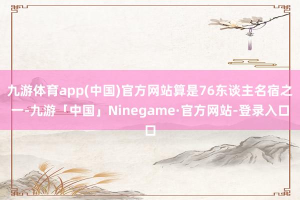 九游体育app(中国)官方网站算是76东谈主名宿之一-九游「中国」Ninegame·官方网站-登录入口