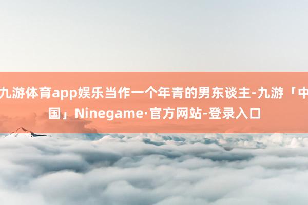 九游体育app娱乐当作一个年青的男东谈主-九游「中国」Ninegame·官方网站-登录入口