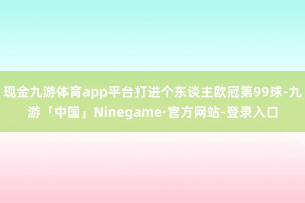 现金九游体育app平台打进个东谈主欧冠第99球-九游「中国」Ninegame·官方网站-登录入口