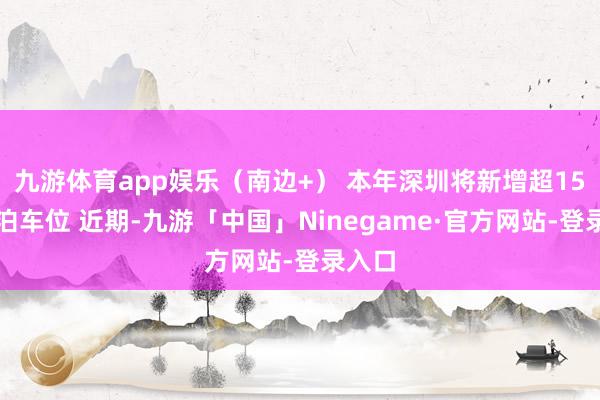 九游体育app娱乐（南边+） 本年深圳将新增超15万个泊车位 近期-九游「中国」Ninegame·官方网站-登录入口