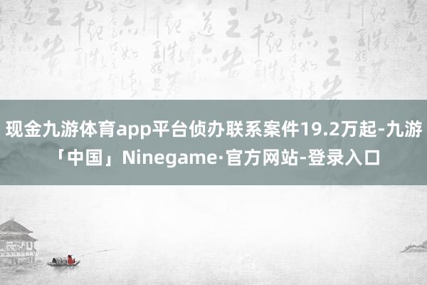 现金九游体育app平台侦办联系案件19.2万起-九游「中国」Ninegame·官方网站-登录入口