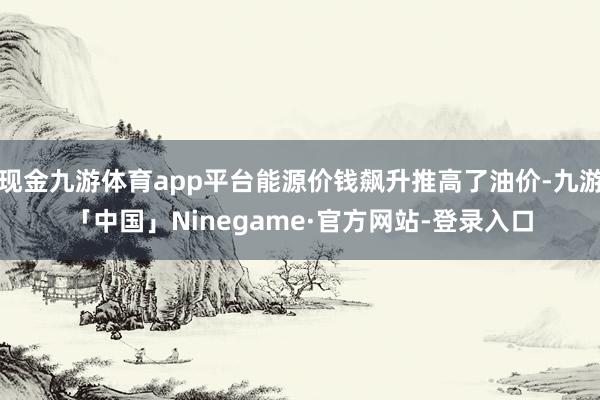 现金九游体育app平台能源价钱飙升推高了油价-九游「中国」Ninegame·官方网站-登录入口