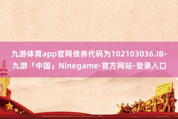 九游体育app官网债券代码为102103036.IB-九游「中国」Ninegame·官方网站-登录入口