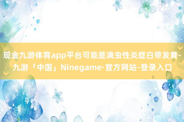 现金九游体育app平台可能是滴虫性炎症白带发黄-九游「中国」Ninegame·官方网站-登录入口