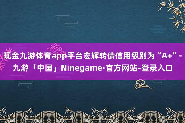 现金九游体育app平台宏辉转债信用级别为“A+”-九游「中国」Ninegame·官方网站-登录入口