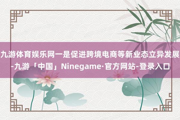 九游体育娱乐网　　一是促进跨境电商等新业态立异发展-九游「中国」Ninegame·官方网站-登录入口