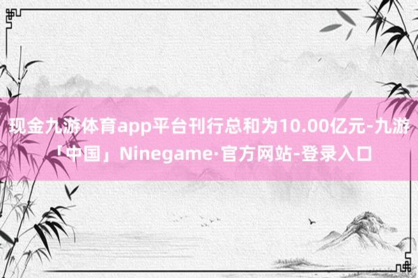 现金九游体育app平台刊行总和为10.00亿元-九游「中国」Ninegame·官方网站-登录入口