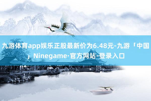 九游体育app娱乐正股最新价为6.48元-九游「中国」Ninegame·官方网站-登录入口