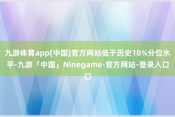 九游体育app(中国)官方网站低于历史10%分位水平-九游「中国」Ninegame·官方网站-登录入口