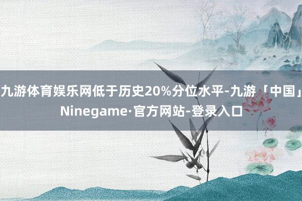 九游体育娱乐网低于历史20%分位水平-九游「中国」Ninegame·官方网站-登录入口