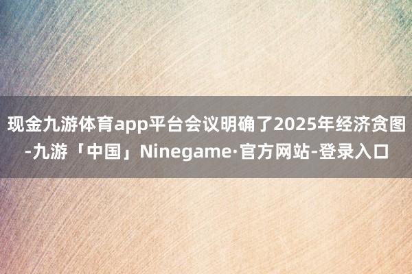 现金九游体育app平台会议明确了2025年经济贪图-九游「中国」Ninegame·官方网站-登录入口