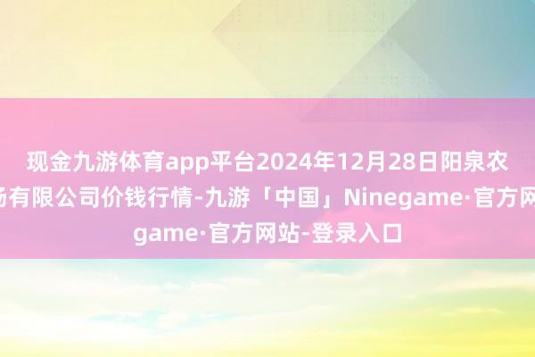 现金九游体育app平台2024年12月28日阳泉农居品批发商场有限公司价钱行情-九游「中国」Ninegame·官方网站-登录入口