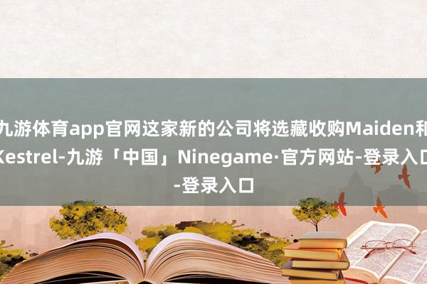 九游体育app官网这家新的公司将选藏收购Maiden和Kestrel-九游「中国」Ninegame·官方网站-登录入口