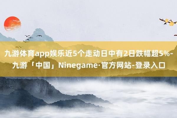 九游体育app娱乐近5个走动日中有2日跌幅超5%-九游「中国」Ninegame·官方网站-登录入口