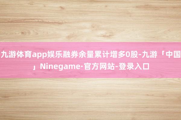 九游体育app娱乐融券余量累计增多0股-九游「中国」Ninegame·官方网站-登录入口