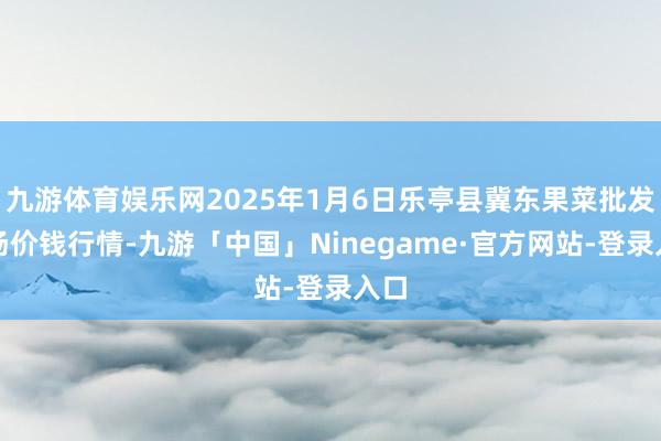 九游体育娱乐网2025年1月6日乐亭县冀东果菜批发商场价钱行情-九游「中国」Ninegame·官方网站-登录入口