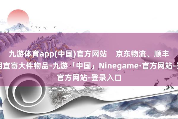 九游体育app(中国)官方网站    京东物流、顺丰快运：相宜寄大件物品-九游「中国」Ninegame·官方网站-登录入口