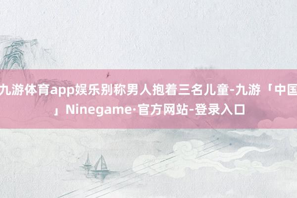 九游体育app娱乐别称男人抱着三名儿童-九游「中国」Ninegame·官方网站-登录入口